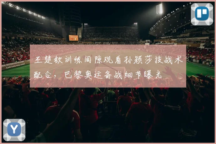 王楚钦训练间隙观看孙颖莎技战术配合，巴黎奥运备战细节曝光