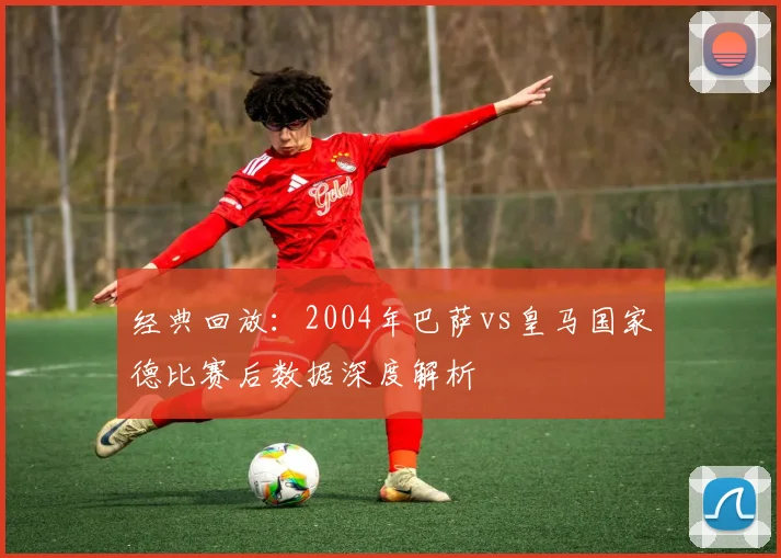 经典回放：2004年巴萨vs皇马国家德比赛后数据深度解析