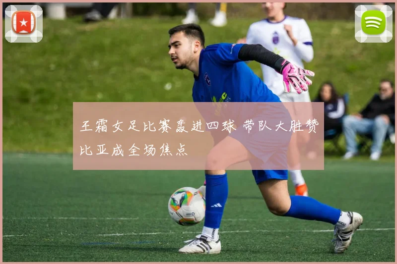 王霜女足比赛轰进四球 带队大胜赞比亚成全场焦点