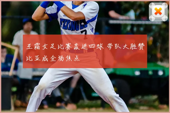 王霜女足比赛轰进四球 带队大胜赞比亚成全场焦点