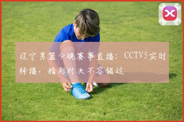 辽宁男篮今晚赛事直播：CCTV5实时转播，精彩对决不容错过