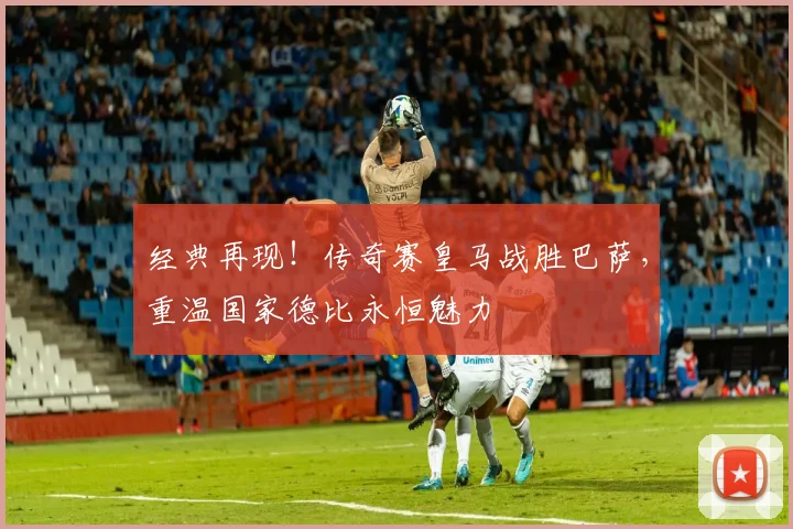 经典再现！传奇赛皇马战胜巴萨，重温国家德比永恒魅力