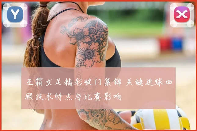 王霜女足精彩破门集锦 关键进球回顾技术特点与比赛影响