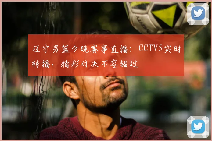 辽宁男篮今晚赛事直播：CCTV5实时转播，精彩对决不容错过